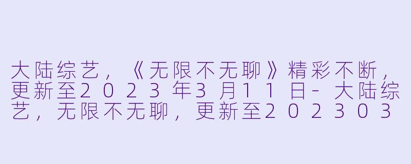 大陆综艺，《无限不无聊》精彩不断，更新至2023年3月11日-大陆综艺，无限不无聊，更新至20230311期下