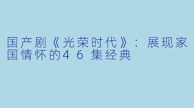 国产剧《光荣时代》:展现家国情怀的46集经典