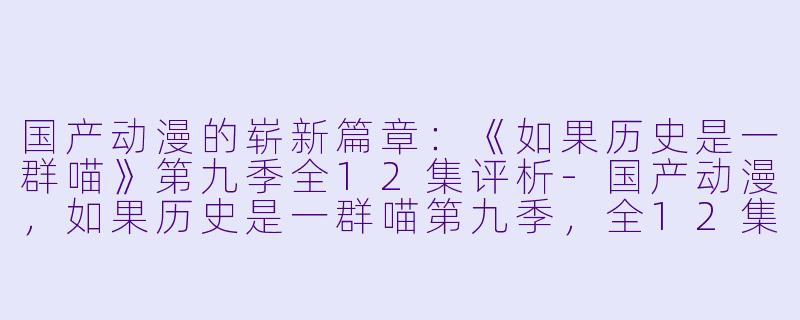 国产动漫的崭新篇章：《如果历史是一群喵》第九季全12集评析-国产动漫，如果历史是一群喵第九季，全12集