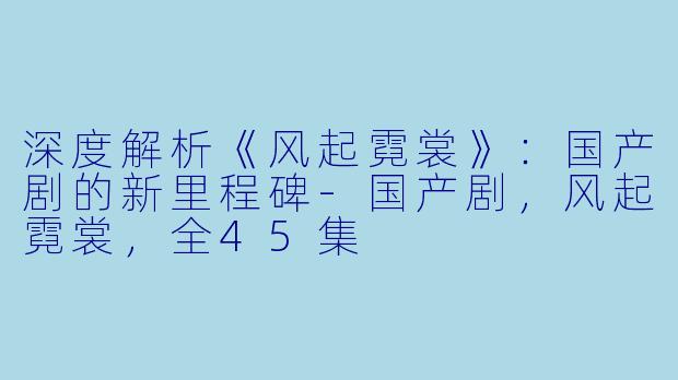 深度解析《风起霓裳》：国产剧的新里程碑-国产剧，风起霓裳，全45集