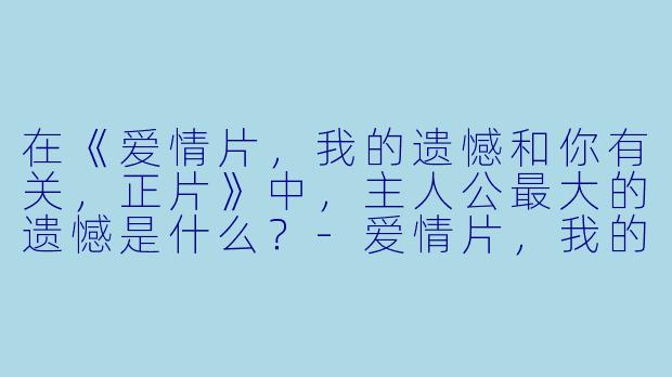 在《爱情片,我的遗憾和你有关,正片》中,主人公最大的遗憾是什么?