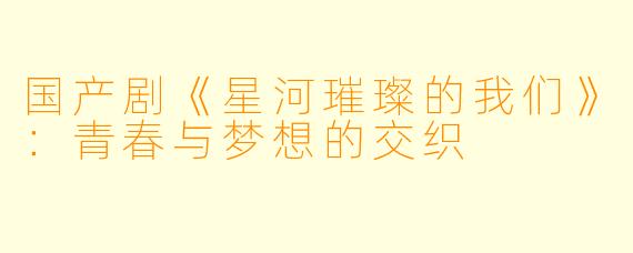 国产剧《星河璀璨的我们》：青春与梦想的交织
