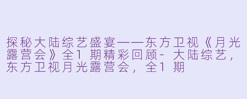 探秘大陆综艺盛宴——东方卫视《月光露营会》全1期精彩回顾-大陆综艺，东方卫视月光露营会，全1期