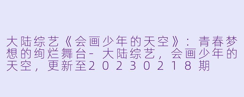 大陆综艺《会画少年的天空》：青春梦想的绚烂舞台-大陆综艺，会画少年的天空，更新至20230218期
