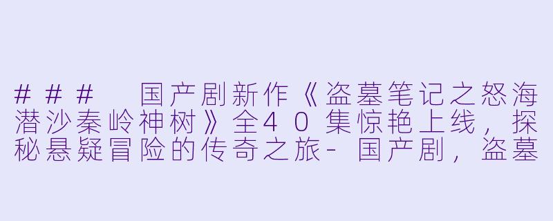 ### 国产剧新作《盗墓笔记之怒海潜沙秦岭神树》全40集惊艳上线，探秘悬疑冒险的传奇之旅-国产剧，盗墓笔记之怒海潜沙&秦岭神树，全40集