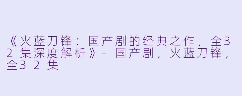 《火蓝刀锋：国产剧的经典之作，全32集深度解析》-国产剧，火蓝刀锋，全32集