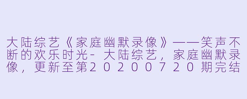 大陆综艺《家庭幽默录像》——笑声不断的欢乐时光-大陆综艺，家庭幽默录像，更新至第20200720期完结