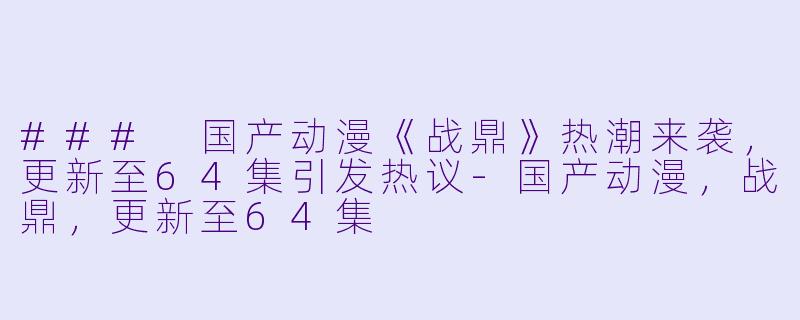 ### 国产动漫《战鼎》热潮来袭，更新至64集引发热议-国产动漫，战鼎，更新至64集