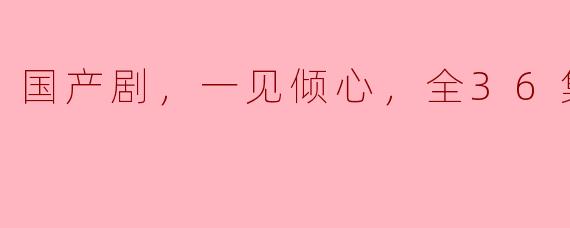 ### 国产剧《一见倾心》，经典恋爱故事全36集引发热潮
