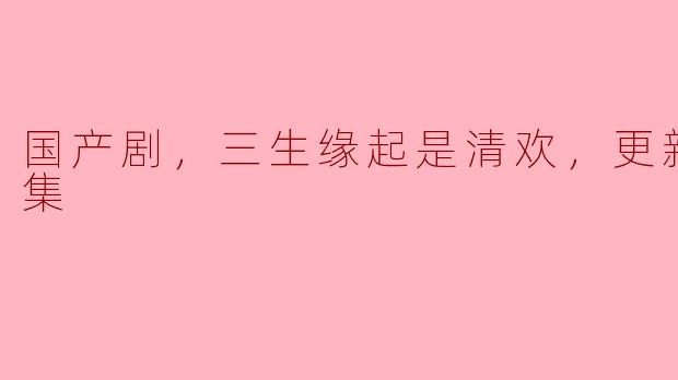 国产剧，三生缘起是清欢，更新至23集