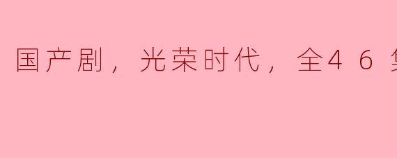 国产剧，光荣时代，全46集