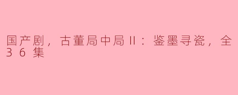 国产剧，古董局中局Ⅱ：鉴墨寻瓷，全36集