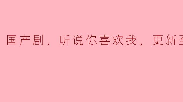 国产剧，听说你喜欢我，更新至30集