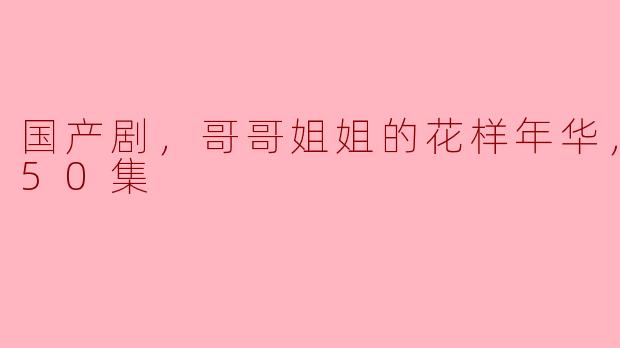 国产剧，哥哥姐姐的花样年华，更新至50集