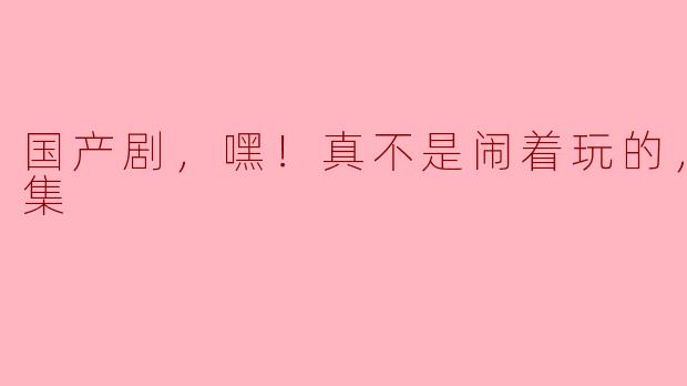 国产剧，嘿！真不是闹着玩的，全42集