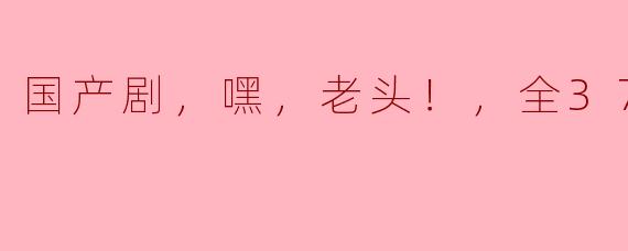 国产剧，嘿，老头！，全37集