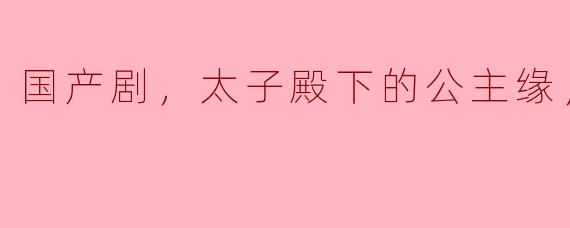 ### 国产剧《太子殿下的公主缘》：爱情与权谋的精彩交织