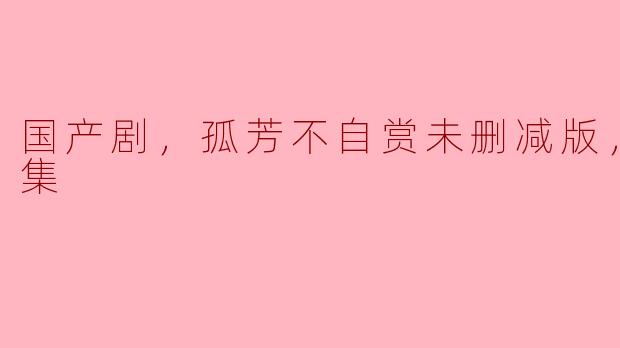 国产剧，孤芳不自赏未删减版，全62集