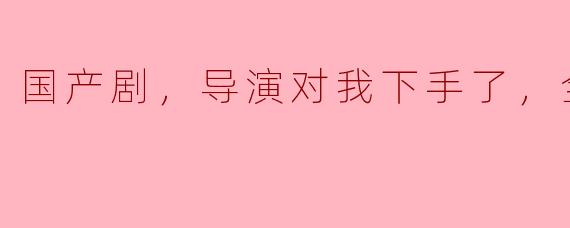 国产剧，导演对我下手了，全32集