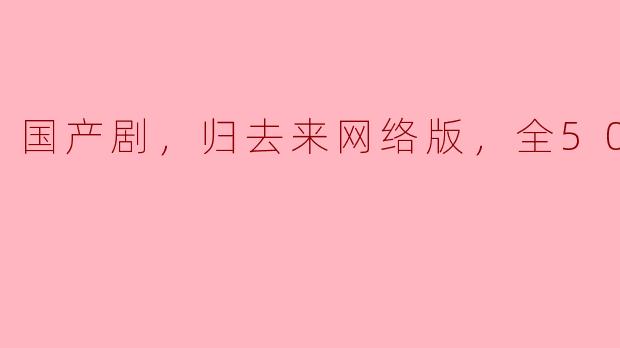 ### 国产剧《归去来》网络版评析：全50集的情感与成长之旅