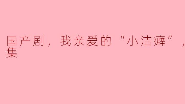 ### 国产剧《我亲爱的“小洁癖”》：细腻情感与轻松幽默的完美结合