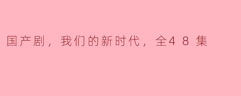 国产剧，我们的新时代，全48集