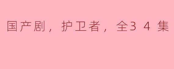 国产剧《护卫者》全34集深度解析：现代保安的真实写照