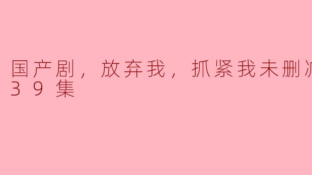 国产剧，放弃我，抓紧我未删减版，全39集