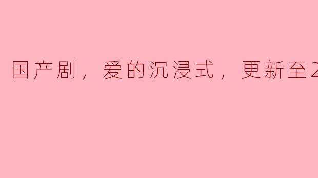 国产剧，爱的沉浸式，更新至23集