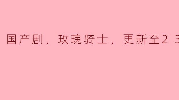 《国产剧《玫瑰骑士》：情感纠葛与骑士精神交织的精彩篇章（更新至23集）》