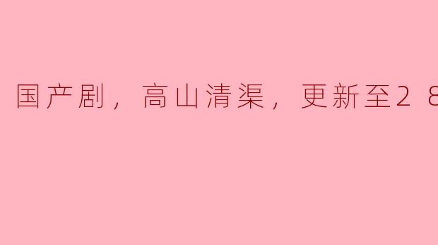 国产剧，高山清渠，更新至28集