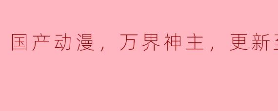 国产动漫《万界神主》更新到第316集后，剧情发展有哪些新的亮点？