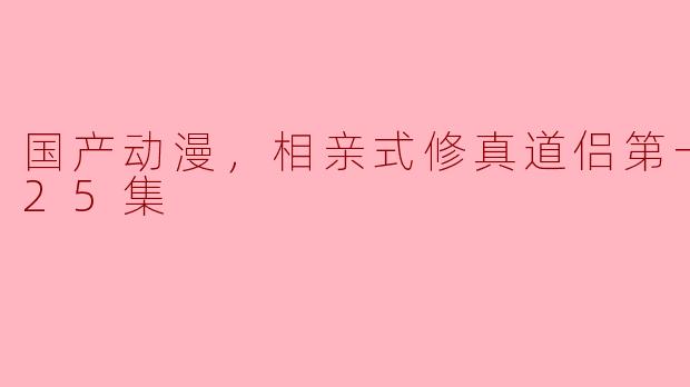 国产动漫《相亲式修真道侣第一季》讲述了一个怎样的故事？  