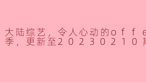 大陆综艺，令人心动的offer第四季，更新至20230210期