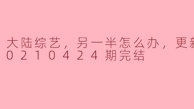 大陆综艺，另一半怎么办，更新至第20210424期完结