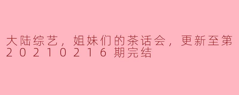 大陆综艺《姐妹们的茶话会》更新至第20210216期完结，有哪些亮点和特色？