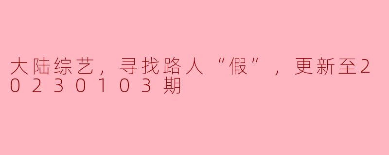 大陆综艺《寻找路人“假”》最近更新到了20230103期，这一季的主要内容和亮点是什么？
