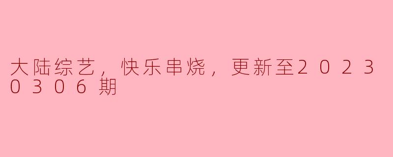 大陆综艺，快乐串烧，更新至20230306期