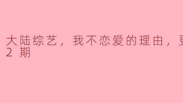 大陆综艺，我不恋爱的理由，更新至12期