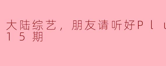 大陆综艺，朋友请听好Plus版，全15期