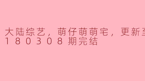 大陆综艺，萌仔萌萌宅，更新至第20180308期完结