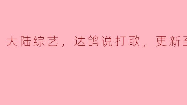 大陆综艺，达鸽说打歌，更新至05期