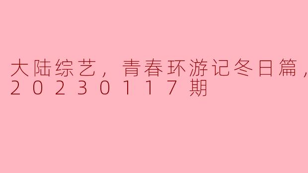 大陆综艺，青春环游记冬日篇，更新至20230117期