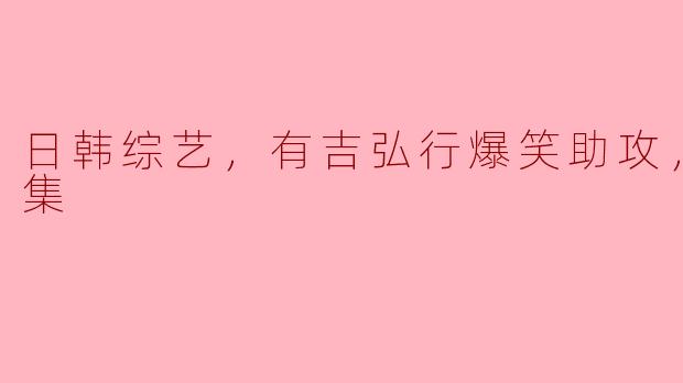 日韩综艺，有吉弘行爆笑助攻，全10集