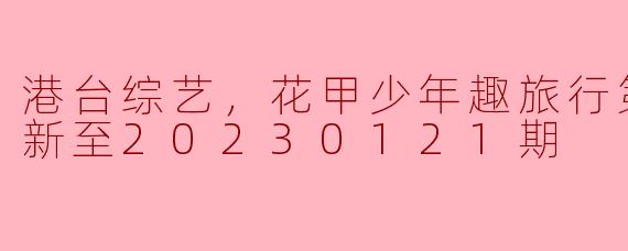 港台综艺，花甲少年趣旅行第二季，更新至20230121期
