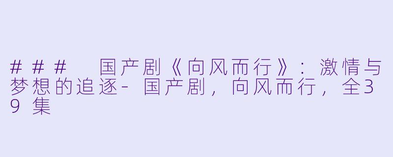 ### 国产剧《向风而行》：激情与梦想的追逐-国产剧，向风而行，全39集