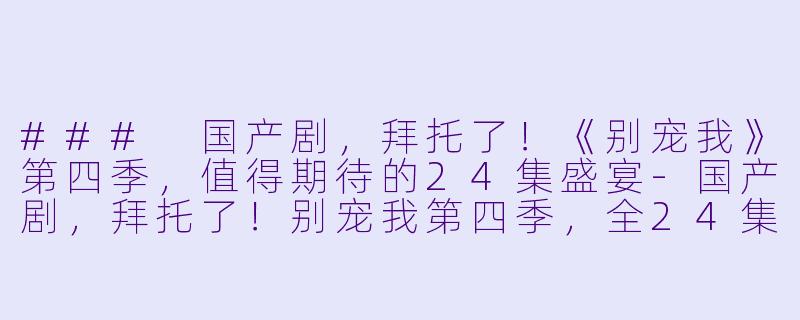 ### 国产剧，拜托了！《别宠我》第四季，值得期待的24集盛宴-国产剧，拜托了！别宠我第四季，全24集