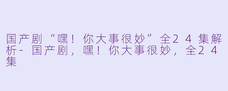 国产剧“嘿！你大事很妙”全24集解析-国产剧，嘿！你大事很妙，全24集
