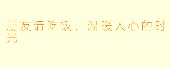 朋友请吃饭，温暖人心的时光