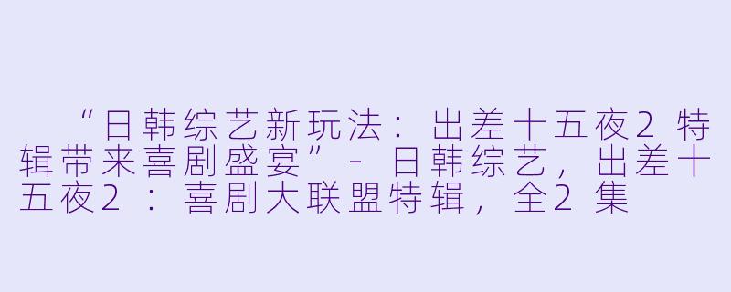  “日韩综艺新玩法：出差十五夜2特辑带来喜剧盛宴”-日韩综艺，出差十五夜2：喜剧大联盟特辑，全2集